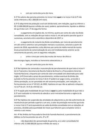 b) cem por cento dos juros de mora.
§ 1º Os valores das parcelas previstos no inciso II do caput e no inciso II do § 2º não
serão inferiores a R$ 1.000,00 (mil reais).
§ 2º O adquirente de produção rural com dívida total, sem reduções, igual ou inferior a
R$ 15.000.000,00 (quinze milhões de reais), poderá, opcionalmente, liquidar os débitos
de que trata o art. 1º da seguinte forma:
I - o pagamento em espécie de, no mínimo, quatro por cento do valor da dívida
consolidada, sem as reduções de que trata o inciso II, em até quatro parcelas iguais e
sucessivas, vencíveis entre setembro e dezembro de 2017; e
II - o pagamento do restante da dívida consolidada, por meio de parcelamento
em até cento e setenta e seis prestações mensais e sucessivas, vencíveis a partir de
janeiro de 2018, equivalentes a oito décimos por cento da média mensal da receita
bruta proveniente da comercialização do ano civil imediatamente anterior ao do
vencimento da parcela, com as seguintes reduções:
a) vinte e cinco por cento das multas de mora e de ofício e
dos encargos legais, incluídos os honorários advocatícios; e
b) cem por cento dos juros de mora.
§ 3º Na hipótese de concessão e manutenção de parcelamentos de que trata o inciso II
do § 1º perante a Secretaria da Receita Federal do Brasil e a Procuradoria-Geral da
Fazenda Nacional, cinquenta por cento do valor arrecadado será destinado para cada
órgão. § 4º Encerrado o prazo do parcelamento, resíduo eventual da dívida não
quitada na forma prevista no inciso II do § 1º poderá ser pago à vista, acrescido à
última prestação, ou ser parcelado em até sessenta prestações, sem reduções, na
forma prevista na Lei nº 10.522, de 2002, hipótese em que não se aplicará o disposto
no § 2º do art. 14-A da referida Lei.
§ 5º A opção pela modalidade de que trata o caput ou pela modalidade de que trata o
§ 2º será realizada no momento da adesão e será irretratável durante a vigência do
parcelamento.
§ 6º Na hipótese de suspensão das atividades do adquirente ou de não auferimento de
receita bruta por período superior a um ano, o valor da prestação mensal de que trata
o inciso II do § 1º será equivalente ao saldo da dívida consolidada com as reduções ali
previstas, dividido pela quantidade de meses que faltarem para completar cento e
setenta e seis meses.
Art. 4º No âmbito da Procuradoria-Geral da Fazenda Nacional, o parcelamento de
débitos na forma prevista nos arts. 2º e 3º:
I - não dependerá de apresentação de garantia, se o valor consolidado for
inferior a R$ 15.000.000,00 (quinze milhões de reais); e
 