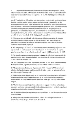 II - dependerá da apresentação de carta de fiança ou seguro garantia judicial,
observados os requisitos definidos em ato do Procurador-Geral da Fazenda Nacional,
se o valor consolidado for igual ou superior a R$ 15.000.000,00 (quinze milhões de
reais).
Art. 5º Para incluir no PRR débitos que se encontrem em discussão administrativa ou
judicial, o sujeito passivo deverá desistir previamente das impugnações ou dos
recursos administrativos e das ações judiciais que tenham por objeto os débitos que
serão quitados, e renunciar a quaisquer alegações de direito sobre as quais se fundem
as referidas impugnações, os recursos administrativos ou as ações judiciais, e
protocolar, no caso de ações judiciais, requerimento de extinção do processo com
resolução do mérito, nos termos estabelecidos na alínea "c" do inciso III do caput do
art. 487 da Lei nº 13.105, de 2015 - Código de Processo Civil.
§ 1º Somente será considerada a desistência parcial de impugnação, de recurso
administrativo interposto ou de ação judicial proposta se o débito objeto de
desistência for passível de distinção dos demais débitos discutidos no processo
administrativo ou na ação judicial.
§ 2º A comprovação do pedido de desistência ou da renúncia de ações judiciais será
apresentada na unidade de atendimento integrado do domicílio fiscal do sujeito
passivo na condição de contribuinte ou de sub-rogado até 29 de setembro de 2017.
§ 3º A desistência e a renúncia de que trata o caput não eximem o autor da ação do
pagamento dos honorários advocatícios, nos termos do art. 90 da Lei nº 13.105, de
2015 - Código de Processo Civil.
Art. 6º Os depósitos vinculados aos débitos incluídos no PRR serão automaticamente
transformados em pagamento definitivo ou convertidos em renda da União.
§ 1º Depois da alocação do valor depositado à dívida incluída no PRR, se restarem
débitos não liquidados pelo depósito, o saldo devedor poderá ser quitado na forma
prevista no art. 2º ou no art. 3º.
§ 2º Depois da conversão em renda ou da transformação em pagamento definitivo, o
sujeito passivo na condição de contribuinte ou de sub-rogado poderá requerer o
levantamento do saldo remanescente, se houver, desde que não haja outro débito
exigível.
§ 3º Na hipótese de depósito judicial, o disposto no caput somente se aplicará aos
casos em que tenha ocorrido desistência da ação ou do recurso e renúncia a qualquer
alegação de direito sobre o qual se funde a ação.
Art. 7º A dívida objeto do parcelamento será consolidada na data do requerimento de
adesão ao PRR.
§ 1º Enquanto a dívida não for consolidada, caberá ao sujeito passivo calcular e
recolher os valores de que tratam os art. 2º e art. 3º.
 
