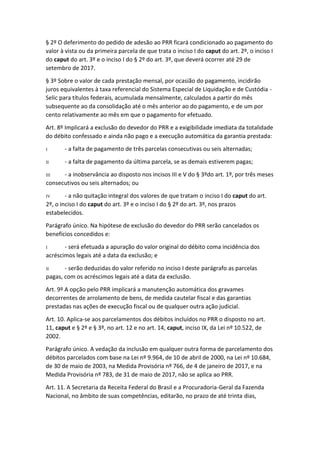 § 2º O deferimento do pedido de adesão ao PRR ficará condicionado ao pagamento do
valor à vista ou da primeira parcela de que trata o inciso I do caput do art. 2º, o inciso I
do caput do art. 3º e o inciso I do § 2º do art. 3º, que deverá ocorrer até 29 de
setembro de 2017.
§ 3º Sobre o valor de cada prestação mensal, por ocasião do pagamento, incidirão
juros equivalentes à taxa referencial do Sistema Especial de Liquidação e de Custódia -
Selic para títulos federais, acumulada mensalmente, calculados a partir do mês
subsequente ao da consolidação até o mês anterior ao do pagamento, e de um por
cento relativamente ao mês em que o pagamento for efetuado.
Art. 8º Implicará a exclusão do devedor do PRR e a exigibilidade imediata da totalidade
do débito confessado e ainda não pago e a execução automática da garantia prestada:
I - a falta de pagamento de três parcelas consecutivas ou seis alternadas;
II - a falta de pagamento da última parcela, se as demais estiverem pagas;
III - a inobservância ao disposto nos incisos III e V do § 3ºdo art. 1º, por três meses
consecutivos ou seis alternados; ou
IV - a não quitação integral dos valores de que tratam o inciso I do caput do art.
2º, o inciso I do caput do art. 3º e o inciso I do § 2º do art. 3º, nos prazos
estabelecidos.
Parágrafo único. Na hipótese de exclusão do devedor do PRR serão cancelados os
benefícios concedidos e:
I - será efetuada a apuração do valor original do débito coma incidência dos
acréscimos legais até a data da exclusão; e
II - serão deduzidas do valor referido no inciso I deste parágrafo as parcelas
pagas, com os acréscimos legais até a data da exclusão.
Art. 9º A opção pelo PRR implicará a manutenção automática dos gravames
decorrentes de arrolamento de bens, de medida cautelar fiscal e das garantias
prestadas nas ações de execução fiscal ou de qualquer outra ação judicial.
Art. 10. Aplica-se aos parcelamentos dos débitos incluídos no PRR o disposto no art.
11, caput e § 2º e § 3º, no art. 12 e no art. 14, caput, inciso IX, da Lei nº 10.522, de
2002.
Parágrafo único. A vedação da inclusão em qualquer outra forma de parcelamento dos
débitos parcelados com base na Lei nº 9.964, de 10 de abril de 2000, na Lei nº 10.684,
de 30 de maio de 2003, na Medida Provisória nº 766, de 4 de janeiro de 2017, e na
Medida Provisória nº 783, de 31 de maio de 2017, não se aplica ao PRR.
Art. 11. A Secretaria da Receita Federal do Brasil e a Procuradoria-Geral da Fazenda
Nacional, no âmbito de suas competências, editarão, no prazo de até trinta dias,
 
