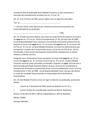 contado da data de publicação desta Medida Provisória, os atos necessários à
execução dos procedimentos previstos nos art. 1º a art. 10.
Art. 12. A Lei nº 8.212, de 1991, passa a vigorar com as seguintes alterações:
"Art. 25. ...................................................................................
I - 1,2% (um inteiro e dois décimos por cento) da receita bruta proveniente da
comercialização da sua produção;
.............................................................................................." (NR)
Art. 13. O Poder Executivo federal, com vistas ao cumprimento do disposto no inciso II
do caput do art. 5º e no art. 14 da Lei Complementar nº 101, de 4 de maio de 2000 -
Lei de Responsabilidade Fiscal, estimará o montante da renúncia fiscal decorrente do
disposto no inciso II do caput do art. 2º, no inciso II do caput do art. 3º, no inciso II do
§ 2º do art. 3º e no art. 12 desta Medida Provisória, os incluirá no demonstrativo que
acompanhar o projeto de lei orçamentária anual, nos termos do § 6º do art. 165 da
Constituição, e fará constar das propostas orçamentárias subsequentes os valores
relativos à referida renúncia.
Parágrafo único. Os benefícios fiscais constantes no inciso II do caput do art. 2º, no
inciso II do caput do art. 3º, no inciso II do § 2º do art. 3º e no art. 12 desta Medida
Provisória somente serão concedidos se atendido o disposto no caput, inclusive com a
demonstração pelo Poder Executivo federal, de que a renúncia foi considerada na
estimativa de receita da lei orçamentária anual, na forma estabelecida no art. 12 da Lei
Complementar nº 101, de 2000 - Lei de Responsabilidade Fiscal, e de que não afetará
as metas de resultados fiscais previstas no anexo próprio da lei de diretrizes
orçamentárias.
Art. 14. Esta Medida Provisória entra em vigor na data de sua publicação, produzindo
efeitos:
I - a partir de 1º de janeiro de 2018, quanto ao disposto no art. 12; e
II - a partir da data de sua publicação, quanto aos demais dispositivos.
Brasília, 31 de julho de 2017; 196º da Independência e 129º da República.
MICHEL TEMER
Henrique Meirelles
 