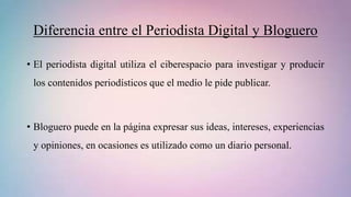 Diferencia entre el Periodista Digital y Bloguero
• El periodista digital utiliza el ciberespacio para investigar y producir
los contenidos periodísticos que el medio le pide publicar.
• Bloguero puede en la página expresar sus ideas, intereses, experiencias
y opiniones, en ocasiones es utilizado como un diario personal.
 