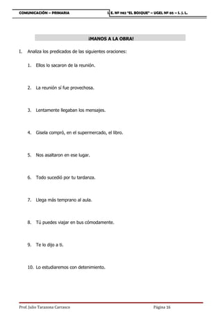 COMUNICACIÓN – PRIMARIA                       I. E. Nº 1182 “EL BOSQUE” – UGEL Nº 05 – S. J. L.




                                     ¡MANOS A LA OBRA!

I.   Analiza los predicados de las siguientes oraciones:


     1.   Ellos lo sacaron de la reunión.




     2.   La reunión sí fue provechosa.




     3.   Lentamente llegaban los mensajes.




     4.   Gisela compró, en el supermercado, el libro.




     5.   Nos asaltaron en ese lugar.




     6.   Todo sucedió por tu tardanza.




     7.   Llega más temprano al aula.




     8.   Tú puedes viajar en bus cómodamente.




     9.   Te lo dijo a ti.




     10. Lo estudiaremos con detenimiento.




Prof. Julio Tarazona Carrasco                                             Página 16
 