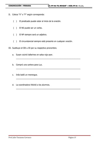 COMUNICACIÓN – PRIMARIA                         I. E. Nº 1182 “EL BOSQUE” – UGEL Nº 05 – S. J. L.




II. Coloca V o F según corresponda:


      (   )   El predicado puede estar al inicio de la oración.


      (   )   El NS puede ser un verbo.


      (   )   El NP siempre será un adjetivo.


      (   )   El circunstancial siempre está presente en cualquier oración.


III. Sustituye el OD u OI por su respectivo pronombre.


    a.    Susan cocinó tallarines en salsa roja ayer.
          ___________________________________________________________


    b.    Compró una cartera para Luz.
          ___________________________________________________________


    c.    Inés bailó un merengue.
          ___________________________________________________________


    d.    La coordinadora felicitó a los alumnos.
          ___________________________________________________________




Prof. Julio Tarazona Carrasco                                               Página 17
 