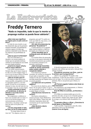 COMUNICACIÓN – PRIMARIA                                         I. E. Nº 1182 “EL BOSQUE” – UGEL Nº 05 – S. J. L.




    Freddy Ternero
    Nada es imposible, todo lo que la mente se
    proponga realizar se puede llevar adelante.
    ¿Qué crees que significan               preguntan ¿por qué? Yo sueño con
tus logros para un país como el             cosas que nadie ha visto nunca, y me
Perú?                                       pregunto: ¿por qué no?
    Lo lindo de estos triunfos es que           ¿En qué circunstancias los
han despertado algo que los peruanos        peruanos Si podemos?
teníamos dormido: la posibilidad de             Cuando dejemos en un segundo
sentirnos capaces, de saber que             plano nuestros apetitos u objetivos
podemos emprender la más difícil de         personales por el bienestar común.
las empresas con posibilidades de               ¿Cómo decidiste que la
éxito.                                      autoayuda sería útil dentro del
    ¿Qué es para ti la felicidad?           fútbol?
    Para mí la felicidad no es                  Leo muchos libros de autoayuda y
duradera, son escasos pedazos de            creo que es una manera interesante de
tiempo que nos permiten disfrutar,          transmitir pensamientos que ayuden a
sentirnos en una burbuja de aire donde      un crecimiento sostenido en lo
no entra ningún problema.                   personal y profesional.
    ¿Cuál es tu mayor virtud y                  ¿Qué mensaje transmites
cuál tu mayor defecto?                      cuando te vemos caminando                   El día del nacimiento de mis hijos. No hay
    Una virtud; la perseverancia.           sobre carbón caliente o                 momento más sublime que una nueva vida que Dios
Siempre digo que el mayor riesgo en         rompiendo tablas?                       entrega al mundo.
la vida es no correr ningún riesgo. Y           Es la manera de reafirmar               Si pudieras conversar con Dios, ¿qué es
no sé si sea mi mayor defecto el hecho      conceptos, de verificar la concepción lo primero que le preguntarías?
de ser perfeccionista en extremo.           de que nada es imposible. La idea           ¡Qué le voy a preguntar! No puedo, sería
    ¿Qué es el éxito para ti?               siempre ha sido que el jugador rompa irrespetuoso. A Dios hay que sentirlo, y yo lo siento
    Es realizar tu labor de la mejor        esa traba mental que nos impide crecer como un fuego. No es una cosa etérea, cósmica o
manera posible, entregándote con toda       en actitud ganadora.                    panteísta. Dios es una persona que te llama y te
tu capacidad cognitiva y con total              ¿La selección es tu próximo inunda.
pasión. El éxito no es ser primero o        objetivo?                                   ¿El Ternero jugador hubiera sido titular en
alcanzar la cima, sino dar todo de sí en        Si, es uno de mis objetivos, pero a este Cienciano?
lo que hagas. Si es así, ya eres exitoso.   futuro. No me quita el sueño. Lo que sí     Por experiencia y por temperamento, sí. Hubiera
    ¿Cómo enfrentas la fama?                me esta quitando el sueño -lo confieso-sido pieza importante del equipo.
¿Te condiciona, te abruma, te               es poder dirigir en Europa.                 Si el AC Milan te contrata, ¿te llevarías a
divierte o no le das mucha                      ¿Qué técnicos marcaron tu           Carty?
importancia?                                carrera?                                    Si el Milan me contrata tendría que ser en los
    Me compromete a colaborar en                Dos buenos entrenadores y           próximos dos años, así que no sé si Germán querrá ir
hacer una sociedad cada vez mejor. Y        mejores personas: Segio Markarián y como asistente. Aunque estoy seguro de que, aparte
a la vez me divierte porque se me           Juan Carlos Oblitas. Ambos han sido de su juego, su ya famoso baile encandilaría a los
acercan personas con diversas               referentes importantes dentro del       tifosi.
intenciones y me pongo a pensar que         crecimiento que he experimentado            Le ganaste a Boca y a River, ¿Cienciano le
hace dos años ni los perros me              como técnico.                           puede ganar al Real Madrid?
ladraban.                                       ¿Qué día de tu vida te                  Todo es posible. Lógicamente, para ello, todos
    ¿Te has preguntado si esto              gustaría repetir?                       deberíamos estar en un día iluminado.
es real y no es un lindo sueño?                                                     (Fabricio Torres del Águila)
          No tengo dudas de que es
muy real. Ven algunas cosas y se




    Prof. Julio Tarazona Carrasco                                                                   Página 21
 