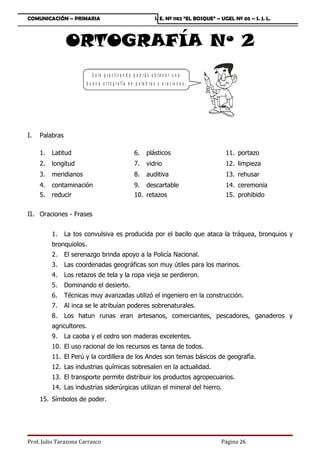 COMUNICACIÓN – PRIMARIA                                               I. E. Nº 1182 “EL BOSQUE” – UGEL Nº 05 – S. J. L.



                ORTOGRAFÍA Nº 2
                           S o lo p ra c tic a n d o p o d r á s o b te n e r u n a
                        b u e n a o r t o g r a f ía e n p a la b r a s y o r a c io n e s .




I.   Palabras

     1.   Latitud                                       6.       plásticos                          11. portazo
     2.   longitud                                      7.       vidrio                             12. limpieza
     3.   meridianos                                    8.       auditiva                           13. rehusar
     4.   contaminación                                 9. descartable                              14. ceremonia
     5.   reducir                                       10. retazos                                 15. prohibido


II. Oraciones - Frases


          1.    La tos convulsiva es producida por el bacilo que ataca la tráquea, bronquios y
          bronquiolos.
          2.    El serenazgo brinda apoyo a la Policía Nacional.
          3.    Las coordenadas geográficas son muy útiles para los marinos.
          4.    Los retazos de tela y la ropa vieja se perdieron.
          5.    Dominando el desierto.
          6.    Técnicas muy avanzadas utilizó el ingeniero en la construcción.
          7.    Al inca se le atribuían poderes sobrenaturales.
          8.    Los hatun runas eran artesanos, comerciantes, pescadores, ganaderos y
          agricultores.
          9.    La caoba y el cedro son maderas excelentes.
          10. El uso racional de los recursos es tarea de todos.
          11. El Perú y la cordillera de los Andes son temas básicos de geografía.
          12. Las industrias químicas sobresalen en la actualidad.
          13. El transporte permite distribuir los productos agropecuarios.
          14. Las industrias siderúrgicas utilizan el mineral del hierro.
     15. Símbolos de poder.




Prof. Julio Tarazona Carrasco                                                                     Página 26
 