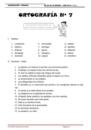 COMUNICACIÓN – PRIMARIA                                                I. E. Nº 1182 “EL BOSQUE” – UGEL Nº 05 – S. J. L.




                 ORTOGRAFÍA Nº 7
                            S o lo p ra c tic a n d o p o d r á s o b te n e r u n a
                         b u e n a o r t o g r a f ía e n p a la b r a s y o r a c io n e s .




I.   Palabras

     1.   Localización                                   6.       luminosidad                        11. eslabón
     2.   abejorro                                       7.       descolgar                          12. dignidad
     3.   deletrear                                      8.       gatuno                             13. dilatación
     4.   demagogo                                       9. hidrógeno                                14. abdicar
     5.   ilustración                                    10. oxígeno                                 15. hemisferio


II. Oraciones - Frases


          1.    La pobreza y la violencia no permite una convivencia pacífica.
          2.    El diálogo y el respeto mutuo son caminos de paz.
          3.    En Irak fue hallado el mapa más antiguo del mundo.
          4.    Los satélites artificiales fotografían desde el espacio a la Tierra.
          5.    La contaminación en las ciudades.
          6.    Los protagonistas de la Historia.
          7.    El astrolabio es un instrumento que permite a los navegantes ubicarse en alta
          mar.
          8.    La familia es la célula básica de la sociedad.
          9.    La inteligencia es la capacidad de razonar.
          10. El Espíritu Santo santificó a los apóstoles y los hizo valientes.
          11. Me siento hacinado entre tanta gente.
          12. Papá es un hombre fornido.
          13. Fines formativos de la personalidad.
          14. El caminante hambriento.
          15. La posadera y su nieto.




Prof. Julio Tarazona Carrasco                                                                      Página 31
 