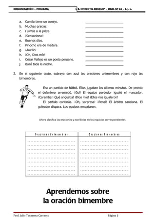 COMUNICACIÓN – PRIMARIA                                                             I. E. Nº 1182 “EL BOSQUE” – UGEL Nº 05 – S. J. L.



     a.   Camila tiene un conejo.                                                             ______________________
     b.   Muchas gracias.                                                                     ______________________
     c.   Fuimos a la playa.                                                                  ______________________
     d.   ¡Sensacional!                                                                       ______________________
     e.   Buenos días.                                                                        ______________________
     f.   Pinocho era de madera.                                                              ______________________
     g.   ¡Auxilio!                                                                           ______________________
     h.   ¡Oh, Dios mío!                                                                      ______________________
     i.   César Vallejo es un poeta peruano.                                                  ______________________
     j.   Bailó toda la noche.                                                                ______________________


2.   En el siguiente texto, subraya con azul las oraciones unimembres y con rojo las
     bimembres.


                              Era un partido de fútbol. Ellos jugaban los últimos minutos. De pronto
                          el delantero arremetió. ¡Gol! El equipo perdedor igualó el marcador.
                          ¡Caramba! ¡Qué angustia! ¡Dios mío! ¡Ellos nos igualaron!
                              El partido continúa. ¡Oh, sorpresa! ¡Penal! El árbitro sanciona. El
                          goleador dispara. Los equipos empataron.



                           Ahora clasifica las oraciones y escríbelas en los espacios correspondientes.




                      O r a c io n e s U n im e m b r e s                                          O r a c io n e s B im e m b r e s
           __   ___   _   ___   _   __   __   _   ___   ___   ____   ___   _   __       __   ___   __   __   __   _   ___   ___   ___   _   ___   _   __   __   _
           __   ___   _   ___   _   __   __   _   ___   ___   ____   ___   _   __       __   ___   __   __   __   _   ___   ___   ___   _   ___   _   __   __   _
           __   ___   _   ___   _   __   __   _   ___   ___   ____   ___   _   __       __   ___   __   __   __   _   ___   ___   ___   _   ___   _   __   __   _
           __   ___   _   ___   _   __   __   _   ___   ___   ____   ___   _   __       __   ___   __   __   __   _   ___   ___   ___   _   ___   _   __   __   _
           __   ___   _   ___   _   __   __   _   ___   ___   ____   ___   _   __       __   ___   __   __   __   _   ___   ___   ___   _   ___   _   __   __   _
           __   ___   _   ___   _   __   __   _   ___   ___   ____   ___   _   __       __   ___   __   __   __   _   ___   ___   ___   _   ___   _   __   __   _
           __   ___   _   ___   _   __   __   _   ___   ___   ____   ___   _   __       __   ___   __   __   __   _   ___   ___   ___   _   ___   _   __   __   _
           __   ___   _   ___   _   __   __   _   ___   ___   ____   ___   _   __       __   ___   __   __   __   _   ___   ___   ___   _   ___   _   __   __   _
           __   ___   _   ___   _   __   __   _   ___   ___   ____   ___   _   __       __   ___   __   __   __   _   ___   ___   ___   _   ___   _   __   __   _




                                     Aprendemos sobre
                                    la oración bimembre
Prof. Julio Tarazona Carrasco                                                                                                     Página 5
 