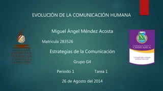 EVOLUCIÓN DE LA COMUNICACIÓN HUMANA 
Miguel Ángel Méndez Acosta 
Matricula 283526 
Estrategias de la Comunicación 
Grupo G4 
Periodo 1 Tarea 1 
26 de Agosto del 2014 
 