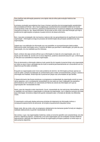 Para clarificar esta afirmação passemos uma rápida vista de olhos pela evolução histórica das
organizações.
A primeira conclusão que podemos tirar é que o homem caminhou da micro-organização característica
das sociedades primitivas, até a macro-organizaçao característica da sociedade moderna do mundo
contemporâneo onde nos inserimos, passando evidentemente por sucessivos estágios de complexidade
crescente ao longo do seu desenvolvimento. De tal modo se tem vindo a dar esta evolução que hoje a
existência de organizações complexas é quase sinónimo de desenvolvimento.
Bom, mas esta constatação não nos levaria a nada se não nos apropriássemos do significado do binómio
organização - informação ao longo do processo de transformação das principais caracterís ticas das
organizações.
Caberá aqui uma definição de informação que nos possibilite um acompanhamento desta analise.
Definiremos então informação como o conjunto de dados que permitam a identificação, por parte de uma
organização, de uma realidade que lhe interessa.
Assim, embora não seja correcto afirmar que a informação é a base de uma organização, pois, tal, é
aquilo que ela realiza de acordo com os seus objectivos, podemos claramente assumir que a informação
é vital para sua subsistência enquanto organização.
Pois só dominando a informação relativa a tudo quanto lhe diz respeito é possível dirigir uma organização
em todos os seus níveis e abrangências de modo a mantê-la permanentemente em consonância com os
objectivos que lhe estão cometidos.
Enquanto as organizações eram micro este problema do domínio da informação punha-se apenas ao
nível do saber, portanto da detenção do conhecimento para a tratar convenientemente, porque o acesso a
informação era imediato. Ainda hoje isto é possível em peque nas comunidades do tipo familiar.
O desenvolvimento das forças produtivas e a progressiva complexidade da organização social nos seus
vários aspectos, com a consequente necessidade de uma cada vez maior integração dos aparelhos
administrativos, tem motivado um crescimento em flecha do volume da informação corri que as
organizações têm necessidade de lidar.
Assim, para dar resposta a este crescimento, houve necessidade de criar estruturas intermediárias, entre
a realidade com que lidava a organização e a direcção da organização, com o objectivo exclusivo de tratar
essa informação. tornando-a disponível quando necessário para a tomada de decisão nos diferentes
níveis.
O crescimento continuado destas estruturas primárias de tratamento da informação motivou o
consequente aparecimento de estruturas de simples enquadramento daquelas outras.
Deste modo, têm-se vindo a dar um progressivo afastamento dos decisores (poder formal) em relação a
realidade relativamente à qual têm necessidade de decidir.
Isto conduz a que, nas organizações modernas, exista um enorme aparelho com características de vida
própria e objectivos próprios, constituindo urna outra organização que emcondições normais influência
seguramente a definição dos objectivos formais da organização principal e podendo no limite impor os
seus próprios objectivos.
 