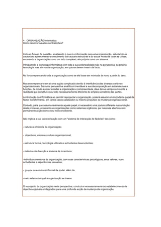 4- ORGANIZAÇÃO/Informática
Como resolver aquelas contradições?
Indo ao Âmago da questão, analisando o que é a informação para uma organização, estudando as
causas do aparecimento e crescimento das actuais estruturas e do actual modo de fazer as coisas,
encarando a organização como um todo complexo, ela própria como um sistema.
Introduzindo a tecnologia informática com toda a sua potencialidade não na perspectiva da própria
tecnologia mas sim na da organização, em que se devem inserir de facto.
No fundo repensando toda a organização como se ela fosse ser montada de novo a partir do zero.
Mas este repensar é em si uma acção complicada devido à interfluência das diversas variáveis
organizacionais. Se numa perspectiva analítica é inevitável a sua decomposição em subsiste mas e
funções, de modo a poder estudar a organização e compreende-la, deve ter-se sempre em conta a
realidade que constitui o seu todo necessariamente diferente do simples somatório das partes.
A introdução da informática ao permitir reprojectar a organização, poderá assumir um importante papel de
factor transformante, em certos casos catalizador ou mesmo propulsor da mudança organizacional.
Contudo, para que assuma realmente aquele papel, é necessário uma postura diferente na condução
deste processo, encarando as organizações como sistemas orgânicos, por natureza abertos e em
permanente acção com o seu meio envolvente.
Isto implica a sua caracterização com um "sistema de interacção de factores" tais como:
- natureza e história da organização;
- objectivos, valores e cultura organizacional;
- estrutura formal, tecnologia utilizada e actividades desenvolvidas;
- métodos de direcção e sistema de incentivos;
-indivíduos membros da organização, com suas características psicológicas, seus valores, suas
actividades e experiências passadas;
- grupos ou estrutura informal de poder, além de,
-meio externo no qual a organização se insere.
O reprojecto da organização nesta perspectiva, conduzira necessariamente ao estabelecimento de
objectivos globais e integrados para uma profunda acção demudança da organização.
 