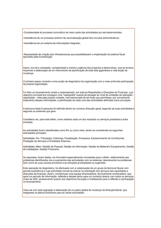 -Complexidade do processo burocrático da maior parte das actividades por ela desenvolvidas;
-Inexistência de um processo anterior de racionalização global dos circuitos administrativos;
-Inexistência de um sistema de informações Integrado;
-Necessidade de criação das infra-estruturas que possibilitassem a implantação do sistema fiscal
apontado pela Constituição.
Assim, era tal a variedade, complexidade e mesmo urgência dos projectos a desenvolver, que se tornava
imperioso a elaboração de um instrumento de planificação de toda esta gigantesca e vital acção de
mudança.
O primeiro passo consistiu numa acção de diagnóstico da organização com a mais profunda participação
da própria organização.
Foi feito um levantamento amplo e sistematizado, em toda as Repartições e Direcções de Finanças, cujo
objectivo principal era conseguir uma "radiografia" exacta da situação ao nível de unidades de operação -
repartições - vista pela própria unidade, mas estruturada de tal modo que permitisse, por conveniente
tratamento dessas informações, a planificação de cada uma das actividades definidas como principais.
A estrutura dada A pesquisa foi definida dentro do universo direcção-geral, segundo as suas actividades e
segundo os sistemas que gere.
Considerou -se, para este efeito, como sistema cada um dos impostos ou serviços prestados a outra
entidade.
As actividades foram classificadas como fim ou como meio, tendo -se considerado as seguintes
actividades principais:
Actividades -fim -Tributação; Cobrança; Fiscalização; Processos; Esclarecimento do Contribuinte;
Prestação de Serviços a Entidades Externas.
Actividades -Meio -Gestão de Pessoal; Gestão da Informação; Gestão do Material e Equipamento; Gestão
de Instalações; Gestão Financeira.
As respostas, foram dadas, em formulário especialmente concebidas para o efeito, relativamente aos
problemas identificados nos cruzamentos das actividades com os sistemas, descrevendo os problemas
bem como as suas causas prováveis e as soluções já adoptadas ou sugeridas.
Esta operação de diagnóstico, foi efectuada com a colaboração de um grupo de técnicos fiscais com
grande experiência e cuja actividade normal se exerce na orientação dos serviços das repartições e
direcções de finanças. Assim, constituiu-se uma equipe dinamizadora, tecnicamente conhecedora, que
após um período de informação, reflexão e debate partiu para um contacto directo com todos os serviços
(mais de 300), esclarecendo quanto aos objectivos da acção e mobilizando para a reflexão e participação
no levantamento.
Visou-se com esta operação a elaboração de um plano global de mudança da Direcção-Geral, que
integrasse os planos Directores para as várias actividades.
 
