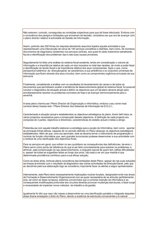 Não estavam, contudo, conseguidas as condições subjectivas para que tal fosse efectuado. Embora com
a consciência dos perigos e limitações que envolviam tal decisão, considerou-se que era de avançar com
o plano director relativo à actividade de Gestão de Informação.
Assim, partindo das 250 fichas de resposta abordando assuntos liqados aquela actividade e que
representavam uma intervenção de cerca de 140 serviços concelhios e distritais, bem como, de inúmeros
documentos de diagnóstico existentes nos serviços centrais, aos quais foi dado tratamento semelhante,
fez-se a identificação dos problemas -tipo e das suas causas prováveis.
Seguidamente foi feita uma análise do sistema fiscal existente, tendo em consideração o volume de
informação e a importância relativa de cada um dos impostos no total das receitas, de modo a poder fazer
a identificação do tecido fiscal e da importância relativa dos seus componentes. Após o que, numa
perspectiva sistémica da direcção-geral, se caracterizou a sua ambiência e os conjuntos universais de
informação que fluem através dos seus circuitos, bem como os componentes orgânicos principais da sua
estrutura.
Finalmente, completando a análise com os resultados do levantamento de campo e de todos os
documentos que permitissem avaliar a tendência de desenvolvimento global do sistema fiscal, foi possível
concluir o diagnóstico da situação actual e definir os objectivos que um tal plano deveria atingir para
simultaneamente resolver os problemas concretos de hoje e se avançar harmoniosamente para o
amanhã.
A esse plano chamou-se I Plano Director de Organização e Informática, embora o seu nome mais
correcto talvez tivesse sido 1 Plano Director dos Sistemas de Informação da D.G.C.I..
Caracterizada a situação actual e estabelecidos os objectivos estratégicos do plano, foram defi nidos os
vários projectos necessários para a consecução desses objectivos. A definição de cada projecto era
composta de 3 partes: objectivos e directrizes, características do estádio actual e metas a atingir.
Pretendeu-se com aquele trabalho elaborar a estratégia para a acção da Informática, bem como apontar
as principais linhas táticas, capazes de no período definido no Plano alcançar os objectivos estratégicos
estabelecidos. Além de que, uma vez aprovado, este se deveria tornar o instrumento de programação e
controlo da função informática que, sem grandes burocracias pudesse desenvolver a sua actividade com
a certeza de uma clarificação dos objectivos finais.
Para os serviços em geral, que sofrem no seu quotidiano as consequências das deficiências, deveria o
Plano servir como ponto de referência do que ia ser feito concretamente para resolver os problemas; e
eliminar, pela comprovação do seu desenvolvimento, a angustia natural de quem tem velhas dificuldades
e, apesar de todas as sugestões feitas ao longo dos anos, não está a ver em que medida é que
determinada providência contribuiu para a sua eficaz solução.
Como se disse atrás, tinha-se plena consciência das limitações deste Plano, apesar de nas suas soluções
se tivesse já entrado com o resultado do diagnóstico das outras actividades da Direcção-Geral, pelo que
ao decidir-se pela sua elaboração logo se considerou importante fazer os alertas a seguir apresentados.
Internamente, este Plano teria necessariamente implicações noutras funções, designadam ente nas áreas
de Formação e Desenvolvimento Organizacional com as quais necessitaria de se articular perfeitamente,
pois, tal como se disse na época, estamos convencidos que a correcta inserção da informática e as
consequentes modificações profundas dos circuitos deverão provocar mudanças estruturais, e fazer surgir
a necessidade de implantar novos métodos de trabalho e de gestão.
Igualmente foi dito que caso não viesse a desenvolver-se uma planificação paralela e integrada daquelas
áreas ficaria ameaçado o êxito do Plano, devido a ausência de estruturas convenientes e à natural
 