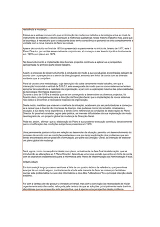 resistência a mudança.
Estava-se e está-se convencido que a introdução de modernos métodos e tecnologia actua ao nível de
instrumento de trabalho e deverá conduzir a melhorias qualitativas nesse mesmo trabalho mas, para que
tal aconteça, é necessário que o executante disso tenha consciência e portanto se sinta completamente a
vontade com a nova maneira de fazer as coisas.
Apesar de concluído no final de 1976 e apresentado superiormente no início de Janeiro de 1977, este 1
Plano Director, por razões essencialmente conjunturais, só começou a ser levado á prática timidamente
em 1978 e em pleno em 1979.
No desenvolvimento e implantação dos diversos projectos continuou a aplicar-se a perspectiva
apresentada na primeira parte deste trabalho.
Assim, o processo de desenvolvimento é conduzido de modo a que as soluções encontradas estejam de
acordo com a perspectiva e o sentir da direcção-geral, entrando em linha de conta com as diversas
variáveis que a compõem.
Para tal usa-se uma metodologia, cuja descrição não cabe certamente neste trabalho, em que a
interacção horizontal e vertical da D.G.C.I. esta assegurada de modo que os novos sistemas se tentem
apropriar da experiência e realidade da organização, a par com a exploração máxima das potencialidades
da tecnologia informática disponível.
Durante o ano de 1979 e à medida que se iam começando a desenvolver os diversos projectos, foi
ficando claro, principalmente para a direcção da Direcção-Geral, que a implantação de novos sistemas
não estava a encontrar a necessária resposta da organização.
Deste modo, medidas que visavam a melhoria da situação, acabavam por ser perturbadoras e começou-
se a recear que o doente não morresse da doença, mas pudesse morrer do remédio. Analisada a
situação, á luz desta nova experiência, e tendo como referencial as condições de elaboração do Plano
Director foi possível constatar, agora pela prática, as imensas dificuldades da sua implantação de modo
desintegrado de. um projecto global de mudança da Direcção-Geral.
Pode-se, assim, afirmar que a. elaboração do Plano e sua posterior execução contribuiu decisivamente
para a modificação das condições subjectivas presentes em 1976.
Uma permanente postura critica em relação ao desenrolar da situação, permitiu uni desenvolvimento do
processo de acordo com as condições existentes e una pos terior explicitação dos problemas que iam
sendo encontrados até ser possível a formulação, por parte da Direcção -Geral, da intenção de elaborar
um plano global de mudança
Será, agora, como consequência deste novo plano, actualmente na fase final de elaboração, que se
introduzirão as alterações ao 1 Plano Director, fazendo-se uma nova versão que entre em linha de conta
com os objectivos estabelecidos para a informática pelo Plano de Modernização da Administração Fiscal.
CONCLUSÃO
Em todo este já longo processo sentiu-se a falta de um quadro teórico de referência, que permitisse
avançar de um modo seguro, contrariamente a toda esta maneira de fazer as coisas por tentativas.
Lançar esta problemática no seio dos informáticos e dos ditos "utilizadores" foi a principal intenção deste
trabalho.
Foi com a certeza de não possuir a verdade universal, mas com a convicção da necessidade de iniciar
urgentemente esta discussão, reforçada pela certeza de que as soluções ,principalmente neste domínio ,
são etéreas que se apresentou esta perspectiva, que é apenas uma perspectiva deste problema.
 
