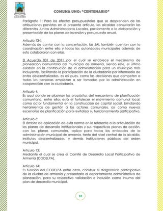 COMUNA UNO: “CENTENARIO”

Parágrafo 1: Para los efectos presupuestales que se desprenden de las
atribuciones previstas en el presente artículo, los alcaldes consultarán las
diferentes Juntas Administradoras Locales, previamente a la elaboración y
presentación de los planes de inversión y presupuesto anual.

Artículo 134:
Además de contar con la concertación, las JAL también cuentan con la
coordinación entre ella y todas las autoridades municipales además de
esto colaboraran con ellas.

El Acuerdo 001 de 2011 por el cual se establece el mecanismo de
planeación comunitaria del municipio de armenia, siendo este, el último
eslabón en la contribución de la administración para un municipio más
incluyente, facilitando la participación de la ciudadanía por intermedio de
entes descentralizados, es así pues, como las decisiones que competen a
todas las personas empiezan a ser tomadas por la administración en
cooperación con la ciudadanía.

Artículo 4:
Es aquí donde se plasman los propósitos del mecanismo de planificación
comunitaria, entre ellos está el fortalecer el movimiento comunal local,
como actor fundamental en la construcción de capital social, brindando
herramientas de gestión a los actores comunales, así como nuevos
escenarios de planificación para revitalizar su funcionamiento participativo.

Artículo 6:
El ámbito de aplicación de esta norma en lo referente a la articulación de
los planes de desarrollo institucionales y sus respectivos planes de acción,
con los planes comunales, aplica para todas las entidades de la
administración municipal de armenia, tanto del nivel central de la alcaldía,
institutos descentralizados, y demás instituciones públicas del orden
municipal.

Artículo 13:
Mediante el cual se crea el Comité de Desarrollo Local Participativo de
Armenia (CODELPA).

Artículo 14:
Es función del CODELPA entre otras, construir el diagnostico participativo
de la ciudad de armenia y presentarlo al departamento administrativo de
planeación, para su respectiva validación e inclusión como insumo del
plan de desarrollo municipal.



                                    10
 