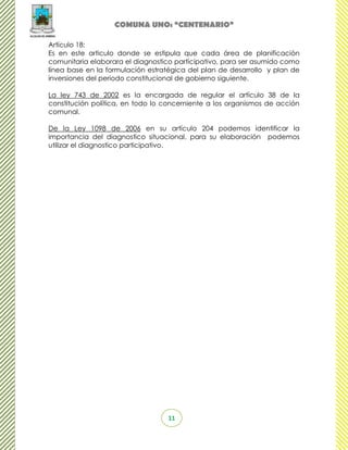 COMUNA UNO: “CENTENARIO”

Artículo 18:
Es en este articulo donde se estipula que cada área de planificación
comunitaria elaborara el diagnostico participativo, para ser asumido como
línea base en la formulación estratégica del plan de desarrollo y plan de
inversiones del periodo constitucional de gobierno siguiente.

La ley 743 de 2002 es la encargada de regular el artículo 38 de la
constitución política, en todo lo concerniente a los organismos de acción
comunal.

De la Ley 1098 de 2006 en su artículo 204 podemos identificar la
importancia del diagnostico situacional, para su elaboración podemos
utilizar el diagnostico participativo.




                                  11
 