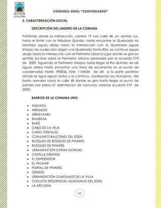 COMUNA UNO: “CENTENARIO”

5. CARACTERIZACIÓN SOCIAL

     DESCRIPCIÓN DEL LINDERO DE LA COMUNA

Partiendo desde la intersección, carrera 19 con calle 48, en sentido Sur,
hasta el límite con la trilladora Quindío, hasta encontrar la Quebrada los
Naranjos aguas abajo hasta la intersección con la Quebrada aguas
limpias, las cuales dan origen a la Quebrada Santa Rita, se continua aguas
abajo hasta la intersección con el Perímetro Urbano lugar donde se gira en
sentido Sur-Este sobre el Perímetro Urbano aprobado por el acuerdo 019
de 2009. Siguiendo el Perímetro Urbano hasta llegar al Rio Quindío de allí
aguas arriba hasta encontrar una línea de escorrentía en el punto de
coordenadas Norte: 990836, Este: 1154534 de allí a la parte posterior
donde se sigue aguas arriba y se continua bordeando las manzanas del
barrio arenales hasta la calle 48 donde se gira hasta llegar al punto de
partida (ver plano 21 delimitación de comunas urbanas acuerdo 019 de
2009)

     BARRIOS DE LA COMUNA UNO

      AQUAZUL
      ARENALES
      ARRAYANES
      BAMBUSA
      BARÚ
      CABO DE LA VELA
      CAÑO CRISTALES
      CONJUNTO BALCONES DEL EDEN
      BLOQUES DE BOSQUES DE PINARES
      BOSQUES DE PINARES
      URBANIZACIÓN CAÑAS GORDAS
      CASTILLA GRANDE
      EL EMPERADOR
      EL PALMAR
      PORTAL DE PINARES
      GENESIS
      URBANIZACIÓN GUADUALES DE LA VILLA
      CONJUTO RESIDENCIAL GUADUALES DEL EDEN
      LA ARCADIA

                                   12
 
