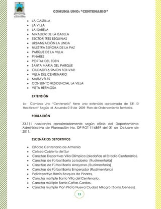 COMUNA UNO: “CENTENARIO”

     LA CASTILLA
     LA VILLA
     LA ISABELA
     MIRADOR DE LA ISABELA
     SECTOR TRES ESQUINAS
     URBANIZACIÓN LA LINDA
     NUESTRA SEÑORA DE LA PAZ
     PARQUE DE LA VILLA
     PINARES
     PORTAL DEL EDEN
     SANTA MARIA DEL PARQUE
     CIUDADELA SIMON BOLIVAR
     VILLA DEL CENTENARIO
     MARAVELES
     CONJUNTO RESIDENCIAL LA VILLA
     VISTA HERMOSA

     EXTENSIÓN

La Comuna Uno “Centenario” tiene una extensión aproximada de 531.13
Hectáreas² Según el Acuerdo 019 de 2009 Plan de Ordenamiento Territorial.

     POBLACIÓN

33,111 habitantes aproximadamente según oficio del Departamento
Administrativo de Planeación No. DP-POT-11-6899 del 31 de Octubre de
2011.

     ESCENARIOS DEPORTIVOS

     Estadio Centenario de Armenia
     Coliseo Cubierto del Sur
     Canchas Deportivas Villa Olímpica (aledañas al Estadio Centenario).
     Canchas de Fútbol Barrio La Isabela (Rudimentaria)
     Canchas de Fútbol Barrio Arrayanes (Rudimentaria)
     Canchas de Fútbol Barrio Emperador (Rudimentaria)
     Polideportivo Barrio Bosques de Pinares.
     Cancha múltiple Barrio Villa del Centenario.
     Cancha múltiple Barrio Cañas Gordas.
     Cancha múltiple Plan Piloto Nueva Ciudad Milagro (Barrio Génesis)

                                  13
 