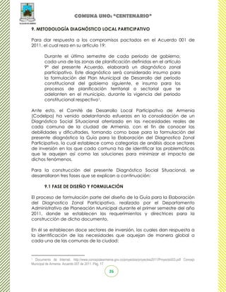COMUNA UNO: “CENTENARIO”

9. METODOLOGÍA DIAGNÓSTICO LOCAL PARTICIPATIVO

Para dar respuesta a los compromisos pactados en el Acuerdo 001 de
2011, el cual reza en su artículo 19:

        Durante el último semestre de cada periodo de gobierno,
        cada una de las zonas de planificación definidas en el artículo
        9º del presente Acuerdo, elaborará un diagnóstico zonal
        participativo. Este diagnóstico será considerado insumo para
        la formulación del Plan Municipal de Desarrollo del periodo
        constitucional del gobierno siguiente, e insumo para los
        procesos de planificación territorial o sectorial que se
        adelanten en el municipio, durante la vigencia del periodo
        constitucional respectivo1.

Ante esto, el Comité de Desarrollo Local Participativo de Armenia
(Codelpa) ha venido adelantando esfuerzos en la consolidación de un
Diagnóstico Social Situacional aterrizado en las necesidades reales de
cada comuna de la ciudad de Armenia, con el fin de conocer las
debilidades y dificultades, tomando como base para la formulación del
presente diagnóstico la Guía para la Elaboración del Diagnostico Zonal
Participativo, la cual establece como categorías de análisis doce sectores
de inversión en los que cada comuna ha de identificar las problemáticas
que le aquejen así como las soluciones para minimizar el impacto de
dichos fenómenos.

Para la construcción del presente Diagnóstico Social Situacional, se
desarrollaron tres fases que se explican a continuación:

        9.1 FASE DE DISEÑO Y FORMULACIÓN

El proceso de formulación parte del diseño de la Guía para la Elaboración
del Diagnostico Zonal Participativo, realizado por el Departamento
Administrativo de Planeación Municipal durante el primer semestre del año
2011, donde se establecen los requerimientos y directrices para la
construcción de dicho documento.

En él se establecen doce sectores de inversión, los cuales dan respuesta a
la identificación de las necesidades que aquejan de manera global a
cada una de las comunas de la ciudad:


1 Documento de Internet. http://www.concejodearmenia.gov.co/proyectos/proyectos2011/Proyecto003.pdf Concejo
Municipal de Armenia. Acuerdo 007 de 2011. Pág. 17

                                                   26
 