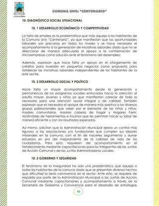 COMUNA UNO: “CENTENARIO”

10. DIAGNÓSTICO SOCIAL SITUACIONAL

      10. 1 DESARROLLO ECONÓMICO Y COMPETITIVIDAD

La falta de empleo es la problemática que más aqueja a los habitantes de
la Comuna Uno “Centenario”, ya que manifiestan que las oportunidades
laborales son precarias en todos los niveles y se hace necesario el
acompañamiento a la generación de iniciativas laborales dado que no se
direcciona de manera adecuada el apoyo a la conformación de
microempresas como solución ante el fenómeno del desempleo.

Además, expresan que hace falta un apoyo en el otorgamiento de
créditos para inversión en pequeños negocios como propuesta para
fortalecer las iniciativas laborales independientes de los habitantes de la
este sector.

      10. 2 DESARROLLO SOCIAL Y POLÍTICO

Hace falta un mayor acompañamiento desde la generación y
permanencia de los programas sociales enfocados hacia la atención al
adulto mayor, jóvenes y niños ya que manifiestan carecer de todo lo
necesario para una atención social integral y de calidad. También
expresan que es necesario el apoyar de manera más asertiva a los diversos
grupos poblacionales que velan por el bienestar de las niñas y niños:
madres comunitarias, madres cabeza de hogar y Hogares Fami,
dotándoles de herramientas e insumos que les permitan hacer su labor de
manera eficiente y con los resultados esperados.

Así mismo, solicitan que la Administración Municipal ejerza un control más
riguroso a las asociaciones y/o fundaciones que cumplen sus labores
misionales en la comuna, con el fin de hacerles seguimiento y aunar
esfuerzos en pro del mejoramiento de la calidad de vida de los
ciudadanos. Para esto, requieren del acompañamiento en el
fortalecimiento mediante capacitaciones para los integrantes de las Juntas
de Acción Comunal y de las Juntas Administradoras Locales.

      10. 3 GOBIERNO Y SEGURIDAD

El fenómeno de la inseguridad ha sido una problemática que aqueja a
todos los habitantes de la comuna dado que se presentan diversos hechos
que dificultad la sana convivencia en el sector. Ante esto, se requiere de
respaldo por parte de la Administración Municipal a las Juntas de Acción
Comunal mediante capacitaciones y acompañamiento a través de la
Secretaría de Gobierno y Convivencia para el desarrollo de estrategias
                                   30
 