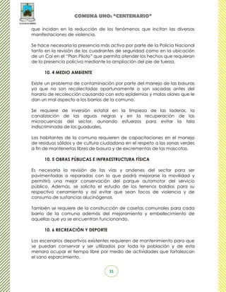 COMUNA UNO: “CENTENARIO”

que incidan en la reducción de los fenómenos que incitan las diversas
manifestaciones de violencia.

Se hace necesaria la presencia más activa por parte de la Policía Nacional
tanto en la revisión de los cuadrantes de seguridad como en la ubicación
de un Cai en el “Plan Piloto” que permita atender los hechos que requieran
de la presencia policiva mediante la ampliación del pie de fuerza.

      10. 4 MEDIO AMBIENTE

Existe un problema de contaminación por parte del manejo de las basuras
ya que no son recolectadas oportunamente o son sacadas antes del
horario de recolección causando con esto epidemias y malos olores que le
dan un mal aspecto a los barrios de la comuna.

Se requiere de inversión estatal en la limpieza de las laderas, la
canalización de las aguas negras y en la recuperación de las
microcuencas del sector, aunando esfuerzos para evitar la tala
indiscriminada de los guaduales.

Los habitantes de la comuna requieren de capacitaciones en el manejo
de residuos sólidos y de cultura ciudadana en el respeto a las zonas verdes
a fin de mantenerlas libres de basura y de excrementos de las mascotas.

      10. 5 OBRAS PÚBLICAS E INFRAESTRUCTURA FÍSICA

Es necesaria la revisión de las vías y andenes del sector para ser
pavimentadas o reparadas con lo que podrá mejorarse la movilidad y
permitirá una mejor conservación del parque automotor del servicio
público. Además, se solicita el estudio de los terrenos baldíos para su
respectivo cerramiento y así evitar que sean focos de violencia y de
consumo de sustancias alucinógenas.

También se requiere de la construcción de casetas comunales para cada
barrio de la comuna además del mejoramiento y embellecimiento de
aquellas que ya se encuentran funcionando.

      10. 6 RECREACIÓN Y DEPORTE

Los escenarios deportivos existentes requieren de mantenimiento para que
se puedan conservar y ser utilizados por toda la población y de esta
menara ocupar el tiempo libre por medio de actividades que fortalezcan
el sano esparcimiento.


                                   31
 