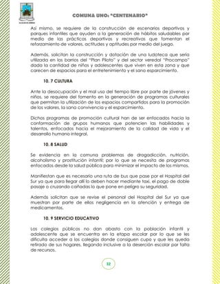 COMUNA UNO: “CENTENARIO”

Así mismo, se requiere de la construcción de escenarios deportivos y
parques infantiles que ayuden a la generación de hábitos saludables por
medio de las prácticas deportivas y recreativas que fomentan el
reforzamiento de valores, actitudes y aptitudes por medio del juego.

Además, solicitan la construcción y dotación de una ludoteca que sería
utilizada en los barrios del “Plan Piloto” y del sector veredal “Procampo”
dada la cantidad de niños y adolescentes que viven en esta zona y que
carecen de espacios para el entretenimiento y el sano esparcimiento.

      10. 7 CULTURA

Ante la desocupación y el mal uso del tiempo libre por parte de jóvenes y
niños, se requiere del fomento en la generación de programas culturales
que permitan la utilización de los espacios compartidos para la promoción
de los valores, la sana convivencia y el esparcimiento.

Dichos programas de promoción cultural han de ser enfocados hacia la
conformación de grupos humanos que potencien las habilidades y
talentos, enfocados hacia el mejoramiento de la calidad de vida y el
desarrollo humano integral.

      10. 8 SALUD

Se evidencia en la comuna problemas de drogadicción, nutrición,
alcoholismo y prostitución infantil; por lo que se necesita de programas
enfocados desde la salud pública para minimizar el impacto de los mismos.

Manifiestan que es necesario una ruta de bus que pase por el Hospital del
Sur ya que para llegar allí lo deben hacer mediante taxi, el pago de doble
pasaje o cruzando cañadas lo que pone en peligro su seguridad.

Además solicitan que se revise el personal del Hospital del Sur ya que
muestran por parte de ellos negligencia en la atención y entrega de
medicamentos.

      10. 9 SERVICIO EDUCATIVO

Los colegios públicos no dan abasto con la población infantil y
adolescente que se encuentra en la etapa escolar por lo que se les
dificulta acceder a los colegios donde consiguen cupo y que les queda
retirado de sus hogares, llegando inclusive a la deserción escolar por falta
de recursos.


                                    32
 