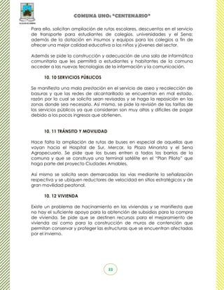 COMUNA UNO: “CENTENARIO”

Para ello, solicitan ampliación de rutas escolares, descuentos en el servicio
de transporte para estudiantes de colegios, universidades y el Sena;
además de la dotación en insumos y equipos para los colegios a fin de
ofrecer una mejor calidad educativa a los niños y jóvenes del sector.

Además se pide la construcción y adecuación de una sala de informática
comunitaria que les permitirá a estudiantes y habitantes de la comuna
acceder a las nuevas tecnologías de la información y la comunicación.

      10. 10 SERVICIOS PÚBLICOS

Se manifiesta una mala prestación en el servicio de aseo y recolección de
basuras y que las redes de alcantarillado se encuentran en mal estado,
razón por la cual se solicita sean revisadas y se haga la reposición en las
zonas donde sea necesario. Así mismo, se pide la revisión de las tarifas de
los servicios públicos ya que consideran son muy altas y difíciles de pagar
debido a los pocos ingresos que obtienen.


      10. 11 TRÁNSITO Y MOVILIDAD

Hace falta la ampliación de rutas de buses en especial de aquellas que
vayan hacia el Hospital de Sur, Mercar, la Plaza Minorista y el Sena
Agropecuario. Se pide que los buses entren a todos los barrios de la
comuna y que se construya una terminal satélite en el “Plan Piloto” que
haga parte del proyecto Ciudades Amables.

Así mismo se solicita sean demarcadas las vías mediante la señalización
respectiva y se ubiquen reductores de velocidad en sitios estratégicos y de
gran movilidad peatonal.

      10. 12 VIVIENDA

Existe un problema de hacinamiento en las viviendas y se manifiesta que
no hay el suficiente apoyo para la obtención de subsidios para la compra
de vivienda. Se pide que se destinen recursos para el mejoramiento de
vivienda así como para la construcción de muros de contención que
permitan conservar y proteger las estructuras que se encuentran afectadas
por el invierno.




                                    33
 