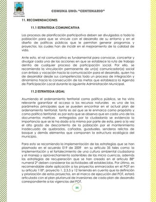 COMUNA UNO: “CENTENARIO”

11. RECOMENDACIONES

      11.1 ESTRATEGIA COMUNICATIVA

Los procesos de planificación participativa deben ser divulgados a toda la
población para que se vincule con el desarrollo de su entorno y en el
diseño de políticas públicas que le permitan generar programas y
proyectos, los cuales han de incidir en el mejoramiento de la calidad de
vida.

Ante esto, el rol comunicativo es fundamental para convocar, concertar y
divulgar cada una de las acciones en que se establece la ruta de trabajo
dentro de cualquier proceso de participación social. Por ello, se
recomienda la vinculación permanente de un(a) comunicador(a) social
con énfasis y vocación hacia la comunicación para el desarrollo, quien ha
de desarrollar desde sus competencias todo un proceso de integración y
dinamismo hacia la consecución de las metas que establezca la Agenda
de Participación Local durante la siguiente Administración Municipal.

      11.2 ESTRATEGIA LEGAL

Asumiendo el ordenamiento territorial como política pública, se ha visto
relevante garantizar el acceso a los recursos naturales es uno de los
parámetros principales que se pueden encontrar en el actual plan de
ordenamiento territorial, tanto es así que se le enmarca como propósito y
como política territorial; es por esto que se observa que en cada uno de los
documentos matrices entregados por la ciudadanía se evidencia la
importancia que se le ha dado a la misma por parte de esta, pero a la vez
el alto grado de descontento de la población por el mantenimiento
inadecuado de quebradas, cañadas, guaduales, senderos relictos de
bosque y demás elementos que componen la estructura ecológica del
municipio.

Para esto se recomienda la implementación de las estrategias que se han
plasmado en el acuerdo 019 de 2009 en su artículo 35 tales como: la
implementación y el fortalecimiento de una cultura ambiental ciudadana
y el manejo y aprovechamiento sostenibles de las micro cuencas, además
las estrategias de recuperación que se han creado en el articulo 88°
numeral 2° deben considerar las actividades allí establecidas. Por último, es
recomendable darle aplicación a los proyectos enmarcados en el POT en
su artículo 118°, proyecto 1, 2,3,5 y 12 teniendo en cuenta que la definición
y priorización de estos proyectos, en el marco de ejecución del POT, estará
articulada con el plan plurianual de inversiones de cada plan de desarrollo
correspondiente a las vigencias del POT.
                                    34
 