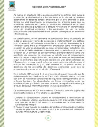 COMUNA UNO: “CENTENARIO”


Así mismo, en el artículo 103 se pueden encontrar los criterios para evitar la
ocurrencia de deslizamientos e inundaciones en la ciudad de Armenia
observando el delicado estado ambiental por el que atraviesa el país,
siendo de vital importancia la prevención de siniestros para con los
habitantes, teniendo en cuenta la zonificación ambiental en el suelo
urbano de armenia pautada en el articulo 99° numeral 1° denominadas
zonas de fragilidad ecológica y los parámetros de uso de suelo,
productividad y aprovechamiento del paisaje, consagrados en el articulo
14 numeral 5.3.

En consecuencia, se ve pertinente la participación de la ciudadanía en
todos los procesos y toma de decisiones e implementación de políticas
para el desarrollo tal y como se encuentra en el articulo 4 numerales 3 y 4:
Tomando como base el mejoramiento empresarial como estrategia de
creación de valor en el desarrollo de redes empresariales y articularlas con
las políticas y criterios de ordenamiento del territorio, así mismo promover la
creación de un corredor de conocimientos y El emprenderismo como una
estrategia de creación de empresas se articula con el ordenamiento
territorial desde la espacialización de nuevas actividades empresariales
según las demandas específicas de cada sector y las potencialidades de
infraestructura urbana y rural, así como lo encontramos estipulado en el
articulo 54° numerales 3° y 4°, 136° numeral 1°, así mismo facilitar el
desarrollo de los proyectos de desarrollo económico local que se
encuentran plasmados en el articulo 137 numeral 1°.

En el artículo 120° numeral 5.1.4 se encuentra el requerimiento de que Se
deberá ampliar la cobertura de los C.A.I. hacia el interior de las comunas
con el fin de mejorar las condiciones de seguridad y el mejoramiento de los
entornos barriales. Se desarrollarán de forma compartida entre las
administraciones y la Policía Nacional, además de aquellas entidades que
a través del apoyo interinstitucional se vinculen para dicho fin.

De manera precisa el POT en su artículo 130 indica que son objetos del
sistema estructurante a nivel urbano los siguientes:

1 Generar la consolidación urbana, el fortalecimiento y articulación de
. nuevos espacios urbanos y rurales que promuevan el desarrollo, mediante
  la ocupación racional del suelo y la consideración de situaciones de
  vulnerabilidad y riesgo.
2 Promover una vivienda de calidad, donde las condiciones de un hábitat
. saludable permitan la inclusión social y la sostenibilidad ambiental,
   cultural, infraestructural y económica.


                                     35
 