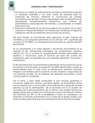 COMUNA UNO: “CENTENARIO”

3 Promover un modelo de ordenamiento económico territorial que genere
. un desarrollo sostenible y con altos niveles de bienestar para los
  habitantes de Armenia, mediante la construcción de ventajas
  competitivas que generen nuevas capacidades para el desarrollo local,
  dinamizando      encadenamientos         productivos  con    criterios de
  sostenibilidad y especialización del territorio y consolidando un modelo
  productivo rural.
4 Promover el desarrollo de los servicios públicos de acuerdo con la visión
. colectiva e integral del territorio, de manera que contribuya a mejorar la
  calidad de vida de los habitantes del municipio de Armenia.

De esta manera, se recomienda darle aplicación al plan maestro de
movilidad y a los proyectos plasmados en los artículos 147° y siguientes del
acuerdo 019 de 2009 y al cronograma para la puesta en marcha del SETP
de Armenia.

En lo concerniente a la salud deporte y recreación encontramos en el
capítulo III del componente estratégico de equipamiento colectivo
articulo 221° en su numeral 3° “equipamientos sociales primordiales” los
objetivos y mecanismos para el fomento de estos tres puntos tan
importantes para el desarrollo de una sociedad garantista, incluyente y
participativa.

Es de esta forma que se recomienda la priorización de los proyectos que se
encuentran en el Acuerdo municipal 019 de 2009 denominado ciudad de
oportunidades para la vida como la planificación territorial municipal
integral y concertada, para la creación a corto, mediano y largo plazo de
una Armenia acorde con los objetivos de desarrollo económico, social,
cultural, político y ambiental.

Por lo tanto, y para darle continuidad a este proceso garantista e
incluyente, regido por normas y principios legales, se recomienda contar
con la presencia de un actor jurídico en la elaboración y desarrollo de este
proceso ya que la participación de la sociedad civil no se puede ver
truncada por el desconocimiento de la norma o por simples tecnicismos
legales siendo este un Derecho Constitucional, pues la Constitución Política
de Colombia de 1991 le da la posibilidad a todos los ciudadanos, de
participar e intervenir activamente en el control de la gestión pública; por
ende, se debe garantizar que esta participación sea lo más eficaz posible.




                                    36
 