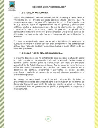COMUNA UNO: “CENTENARIO”

     11.3 ESTRATEGIA PARTICIPATIVA

Resulta fundamental la vinculación de todos los actores que se encuentran
vinculados en los diversos procesos sociales: desde aquellos que no
pertenecen a alguna organización pero conservan un liderazgo de base
en sus sectores hasta los representantes de los gremios y asociaciones
políticas, civiles y gubernamentales. Es en la disertación de ideas y
concertación de compromisos donde el proceso de planificación
participativa adquiere elementos para consolidar una política pública de
desarrollo humano, enfocada hacia el bienestar de los habitantes de
Armenia.

Por esto, se recomienda convocar a todos los líderes de procesos de
cualquier instancia y establecer con ellos compromisos de participación
activa, con visión de ciudad y enfocados hacia el goce efectivo de los
derechos y deberes.

     11.4 INSUMO PLAN DE DESARROLLO MUNICIPAL

El presente documento se ha establecido para conocer la situación social
en cada una de las comunas de la ciudad de Armenia. Se ha diseñado
además como insumo para la construcción del Plan de Desarrollo
Municipal de la Administración entrante. Por lo tanto, se recomienda su
utilización como documento de consulta para tener en cuenta en el
desarrollo de políticas, programas y proyectos, los cuales pueden
organizarse a partir de las percepciones y postulados que se emiten en el
presente Diagnóstico.

Así mismo, se recomienda que toda esta información -inclusive la
presentada en anexos- sea utilizada para la construcción de los Planes de
Desarrollo Comunal, que serán la ruta de acción a seguir en todo lo
concerniente con la generación de políticas, programas y proyectos a
nivel comunal.




                                  37
 
