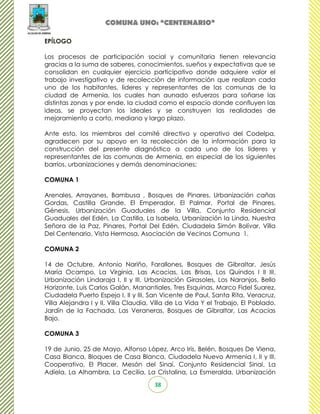 COMUNA UNO: “CENTENARIO”

EPÍLOGO

Los procesos de participación social y comunitaria tienen relevancia
gracias a la suma de saberes, conocimientos, sueños y expectativas que se
consolidan en cualquier ejercicio participativo donde adquiere valor el
trabajo investigativo y de recolección de información que realizan cada
uno de los habitantes, lideres y representantes de las comunas de la
ciudad de Armenia, los cuales han aunado esfuerzos para soñarse las
distintas zonas y por ende, la ciudad como el espacio donde confluyen las
ideas, se proyectan los ideales y se construyen las realidades de
mejoramiento a corto, mediano y largo plazo.

Ante esto, los miembros del comité directivo y operativo del Codelpa,
agradecen por su apoyo en la recolección de la información para la
construcción del presente diagnóstico a cada uno de los líderes y
representantes de las comunas de Armenia, en especial de los siguientes
barrios, urbanizaciones y demás denominaciones:

COMUNA 1

Arenales, Arrayanes, Bambusa , Bosques de Pinares, Urbanización cañas
Gordas, Castilla Grande, El Emperador, El Palmar, Portal de Pinares,
Génesis, Urbanización Guaduales de la Villa, Conjunto Residencial
Guaduales del Edén, La Castilla, La Isabela, Urbanización la Linda, Nuestra
Señora de la Paz, Pinares, Portal Del Edén, Ciudadela Simón Bolívar, Villa
Del Centenario, Vista Hermosa, Asociación de Vecinos Comuna 1.

COMUNA 2

14 de Octubre, Antonio Nariño, Farallones, Bosques de Gibraltar, Jesús
María Ocampo, La Virginia, Las Acacias, Las Brisas, Los Quindos I II III,
Urbanización Lindaraja I, II y III, Urbanización Girasoles, Los Naranjos, Bello
Horizonte, Luis Carlos Galán, Manantiales, Tres Esquinas, Marco Fidel Suarez,
Ciudadela Puerto Espejo I, II y III, San Vicente de Paul, Santa Rita, Veracruz,
Villa Alejandra I y II, Villa Claudia, Villa de La Vida Y el Trabajo, El Poblado,
Jardín de la Fachada, Las Veraneras, Bosques de Gibraltar, Las Acacias
Bajo.

COMUNA 3

19 de Junio, 25 de Mayo, Alfonso López, Arco Iris, Belén, Bosques De Viena,
Casa Blanca, Bloques de Casa Blanca, Ciudadela Nuevo Armenia I, II y III,
Cooperativo, El Placer, Mesón del Sinaí, Conjunto Residencial Sinaí, La
Adíela, La Alhambra, La Cecilia, La Cristalina, La Esmeralda, Urbanización
                                      38
 