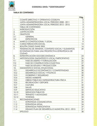 COMUNA UNO: “CENTENARIO”

TABLA DE CONTENIDO

                                                               Pág.
      COMITÉ DIRECTIVO Y OPERATIVO CODELPA                        2
      JUNTA ADMINISTRADORA LOCAL PERIODO 2008 - 2011              3
      JUNTA ADMINISTRADORA LOCAL PERIODO 2012 - 2015              3
      TABLA DE CONTENIDO                                          4
1.    INTRODUCCIÓN                                                5
2.    JUSTIFICACIÓN                                               6
3.    OBJETIVOS                                                   7
3.1          GENERAL                                              7
3.2          ESPECÍFICOS                                          8
4.    MARCO CONSTITUCIONAL Y LEGAL                                9
5.    CARACTERIZACIÓN SOCIAL                                     12
6.    BOLETÍN CENSO DANE 2005                                    16
7.    TENDENCIAS DE ARMENIA, CONTEXTO SOCIAL Y ELEMENTOS         20
      ECONÓMICOS PARA UNA PROSPECTIVA ESTRATÉGICA DE
      CIUDAD
8.    ESTRATIFICACIÓN SOCIOECONÓMICA                            24
9.    METODOLOGÍA DIAGNÓSTICO LOCAL PARTICIPATIVO               26
9.1          FASE DE DISEÑO Y FORMULACIÓN                       26
9.2          FASE DE CONSTRUCCIÓN COLECTIVA                     27
9.3          FASE DE ESTUDIO Y PRODUCCIÓN                       28
10.   DIAGNÓSTICO SOCIAL SITUACIONAL                            30
10.1         DESARROLLO ECONÓMICO Y COMPETITIVIDAD              30
10.2         DESARROLLO SOCIAL Y POLÍTICO                       30
10.3         GOBIERNO Y SEGURIDAD                               30
10.4         MEDIO AMBIENTE                                     31
10.5         OBRAS PÚBLICAS E INFRAESTRUCTURA FÍSICA            31
10.6         RECREACIÓN Y DEPORTE                               31
10.7         CULTURA                                            32
10.8         SALUD                                              32
10.9         SERVICIO EDUCATIVO                                 32
10.10        SERVICIOS PÚBLICOS                                 33
10.11        TRÁNSITO Y MOVILIDAD                               33
10.12        VIVIENDA                                           33
11.   RECOMENDACIONES                                           34
11.1         ESTRATEGIA COMUNICATIVA                            34
11.2         ESTRATEGIA LEGAL                                   34
11.3         ESTRATEGIA PARTICIPATIVA                           37
11.4         INSUMO PLAN DE DESARROLLO MUNICIPAL 2012 - 2015    37
      EPÍLOGO                                                   38

                                4
 