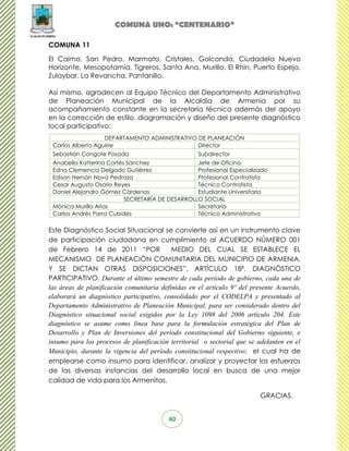 COMUNA UNO: “CENTENARIO”

COMUNA 11

El Caimo, San Pedro, Marmato, Cristales, Golconda, Ciudadela Nuevo
Horizonte, Mesopotamia, Tigreros, Santa Ana, Murillo, El Rhin, Puerto Espejo,
Zulaybar, La Revancha, Pantanillo.

Así mismo, agradecen al Equipo Técnico del Departamento Administrativo
de Planeación Municipal de la Alcaldía de Armenia por su
acompañamiento constante en la secretaría técnica además del apoyo
en la corrección de estilo, diagramación y diseño del presente diagnóstico
local participativo:
                   DEPARTAMENTO ADMINISTRATIVO DE PLANEACIÓN
 Carlos Alberto Aguirre                        Director
 Sebastián Congote Posada                           Subdirector
 Anabella Katterina Cortés Sánchez               Jefe de Oficina
 Edna Clemencia Delgado Gutiérrez                Profesional Especializado
 Edison Hernán Nova Pedraza                      Profesional Contratista
 Cesar Augusto Osorio Reyes                      Técnico Contratista
 Daniel Alejandro Gómez Cárdenas                 Estudiante Universitario
                          SECRETARÍA DE DESARROLLO SOCIAL
 Mónica Murillo Arias                            Secretaria
 Carlos Andrés Parra Cubides                     Técnico Administrativo

Este Diagnóstico Social Situacional se convierte así en un instrumento clave
de participación ciudadana en cumplimiento al ACUERDO NÚMERO 001
de Febrero 14 de 2011 “POR                 MEDIO DEL CUAL SE ESTABLECE EL
MECANISMO DE PLANEACIÓN COMUNITARIA DEL MUNICIPIO DE ARMENIA,
Y SE DICTAN OTRAS DISPOSICIONES”, ARTÍCULO 18º. DIAGNÓSTICO
PARTICIPATIVO. Durante el último semestre de cada período de gobierno, cada una de
las áreas de planificación comunitaria definidas en el artículo 9º del presente Acuerdo,
elaborará un diagnóstico participativo, consolidado por el CODELPA y presentado al
Departamento Administrativo de Planeación Municipal, para ser considerado dentro del
Diagnóstico situacional social exigidos por la Ley 1098 del 2006 artículo 204. Este
diagnóstico se asume como línea base para la formulación estratégica del Plan de
Desarrollo y Plan de Inversiones del período constitucional del Gobierno siguiente, e
insumo para los procesos de planificación territorial o sectorial que se adelanten en el
Municipio, durante la vigencia del período constitucional respectivo; el cual ha de
emplearse como insumo para identificar, analizar y proyectar los esfuerzos
de las diversas instancias del desarrollo local en busca de una mejor
calidad de vida para los Armenitas.

                                                                         GRACIAS.


                                         40
 