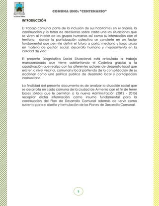 COMUNA UNO: “CENTENARIO”

INTRODUCCIÓN

El trabajo comunal parte de la inclusión de sus habitantes en el análisis, la
construcción y la toma de decisiones sobre cada una las situaciones que
se viven al interior de los grupos humanos así como su interacción con el
territorio, donde la participación colectiva se convierte en un factor
fundamental que permite definir el futuro a corto, mediano y largo plazo
en materia de gestión social, desarrollo humano y mejoramiento en la
calidad de vida.

El presente Diagnóstico Social Situacional está articulado al trabajo
mancomunado que viene adelantando el Codelpa gracias a la
coordinación que realiza con los diferentes actores de desarrollo local que
existen a nivel vecinal, comunal y local partiendo de la consolidación de su
accionar como una política pública de desarrollo local y participación
comunitaria.

La finalidad del presente documento es de analizar la situación social que
se desarrolla en cada comuna de la ciudad de Armenia con el fin de tener
bases sólidas que le permitan a la nueva Administración (2012 - 2015)
recopilar dicha información como insumo fundamental para la
construcción del Plan de Desarrollo Comunal además de servir como
sustento para el diseño y formulación de los Planes de Desarrollo Comunal.




                                     5
 