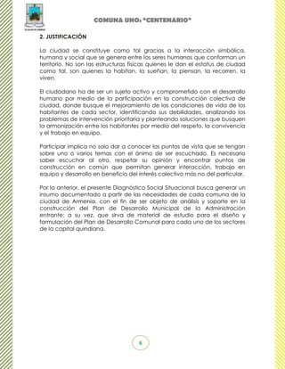 COMUNA UNO: “CENTENARIO”

2. JUSTIFICACIÓN

La ciudad se constituye como tal gracias a la interacción simbólica,
humana y social que se genera entre los seres humanos que conforman un
territorio. No son las estructuras físicas quienes le dan el estatus de ciudad
como tal, son quienes la habitan, la sueñan, la piensan, la recorren, la
viven.

El ciudadano ha de ser un sujeto activo y comprometido con el desarrollo
humano por medio de la participación en la construcción colectiva de
ciudad, donde busque el mejoramiento de las condiciones de vida de los
habitantes de cada sector, identificando sus debilidades, analizando los
problemas de intervención prioritaria y planteando soluciones que busquen
la armonización entre los habitantes por medio del respeto, la convivencia
y el trabajo en equipo.

Participar implica no solo dar a conocer los puntos de vista que se tengan
sobre uno o varios temas con el ánimo de ser escuchado. Es necesario
saber escuchar al otro, respetar su opinión y encontrar puntos de
construcción en común que permitan generar interacción, trabajo en
equipo y desarrollo en beneficio del interés colectivo más no del particular.

Por lo anterior, el presente Diagnóstico Social Situacional busca generar un
insumo documentado a partir de las necesidades de cada comuna de la
ciudad de Armenia, con el fin de ser objeto de análisis y soporte en la
construcción del Plan de Desarrollo Municipal de la Administración
entrante; a su vez, que sirva de material de estudio para el diseño y
formulación del Plan de Desarrollo Comunal para cada uno de los sectores
de la capital quindiana.




                                     6
 