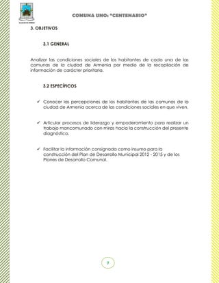 COMUNA UNO: “CENTENARIO”

3. OBJETIVOS


     3.1 GENERAL


Analizar las condiciones sociales de los habitantes de cada una de las
comunas de la ciudad de Armenia por medio de la recopilación de
información de carácter prioritaria.


     3.2 ESPECÍFICOS


   Conocer las percepciones de los habitantes de las comunas de la
    ciudad de Armenia acerca de las condiciones sociales en que viven.


   Articular procesos de liderazgo y empoderamiento para realizar un
    trabajo mancomunado con miras hacia la construcción del presente
    diagnóstico.


   Facilitar la información consignada como insumo para la
    construcción del Plan de Desarrollo Municipal 2012 - 2015 y de los
    Planes de Desarrollo Comunal.




                                   7
 