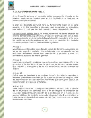 COMUNA UNO: “CENTENARIO”

4. MARCO CONSTITUCIONAL Y LEGAL

A continuación se hace un recorrido textual que permite ahondar en los
diversos fundamentos legales que le dan legitimidad al proceso de
planificación participativa:

El plan de desarrollo comunal tiene su fundamento legal en la carta
magna, y en los decretos y acuerdos que desarrollan los mandatos
asociados a la participación ciudadana y la planeación participativa:

La constitución política del 91 es indiscutiblemente la piedra angular del
sistema democrático, a partir de su creación y promulgación se ha dado
un paso adelante en el ejercicio de la participación ciudadana en la toma
de decisiones, estableciéndose no solo como un derecho, sino también
como un principio como lo promueven los siguientes:

Artículo 1:
Manifiesta que Colombia es un Estado Social de Derecho, organizado en
forma de republica unitaria, descentralizada, con autonomía de sus
entidades territoriales, demócrata, participativa y pluralista y con una
prevalencia absoluta del interés general.

Artículo 2:
La misma constitución establece que entre sus fines esenciales están el de
garantizar y facilitar la participación de todos en la toma de decisiones
que afectan a la mayoría y en la vida económica, social y cultural del
estado.

Artículo 43:
Define que los hombres y las mujeres tendrán los mismos derechos y
deberes, y determina que la mujer no puede ser víctima de ninguna clase
de discriminación así como también manifiesta que las mujeres cabeza de
hogar tendrán prevalencia ante la ley.

Artículo 318:
Se le proporciona a los concejos municipales la facultad para la división
de los municipios en comunas, con el fin de mejorar la prestación de
servicios y asegurar la participación de la ciudadanía en el manejo de los
asuntos públicos de carácter local, además en su inciso 2 se menciona la
creación de Juntas Administradoras Locales (JAL) para cada una de estas
divisiones municipales.




                                   8
 