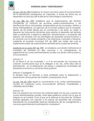 COMUNA UNO: “CENTENARIO”

La Ley 152 de 1994 Establece el marco normativo para el funcionamiento
de la planeación participativa en Colombia, A través de dicha Ley se
desarrollan los artículos 339 al 344 de la Carta Magna colombiana.

La Ley 388 de 1997 establece que el ordenamiento del territorio
comprende un conjunto de acciones político-administrativas y de
planificación física concertadas, emprendidas por los municipios, distritos o
zonas metropolitanas, en ejercicio de la función pública que le compete,
dentro de los límites fijados por la constitución y las leyes, en orden a
disponer de instrumentos eficientes para orientar el desarrollo del territorio
bajo su jurisdicción y regular la utilización, transformación y ocupación del
espacio, de acuerdo con las estrategias de desarrollo socioeconómico y
en armonía con el medio ambiente y las tradiciones culturales e históricas,
mediante el acuerdo municipal 019 de 2009 por medio del cual se
implementa el plan de ordenamiento territorial de la ciudad de armenia.

Mediante el Acuerdo 007 de 1997 se establece una división territorial en el
municipio de Armenia en diez comunas y un corregimiento, se
reglamentan las Juntas Administradoras Locales y se dictan normas para su
funcionamiento.

Artículo 17:
En el literal A en los numerales 1 a 4 se encuentran las funciones de
carácter constitucional que se le delegan a las JAL, entre ellas está la
participación en la elaboración de planes y programas municipales de
desarrollo económico y social de obras publicas.

Articulo 17 parágrafo 1°:
El Alcalde hará un llamado a estas entidades para la elaboración y
presentación de los planes de inversión y presupuesto anual.

La Ley 136 de 1994 regula lo concerniente a las Juntas Administradoras
Locales en cuestiones como circunscripción territorial, inhabilidades y
calidades de los Ediles.

Artículo 131:
Este nos presenta las funciones de carácter legal con las que cuentan las
Juntas Administradoras Locales, entre ellas podemos contar con la que se
estipula en el numeral 13 en el que se le atribuye la facultad de “Distribuir
partidas globales con sujeción a los planes de desarrollo del municipio
atendiendo las necesidades básicas insatisfechas de los corregimientos y
comunas garantizando la participación ciudadana”



                                     9
 