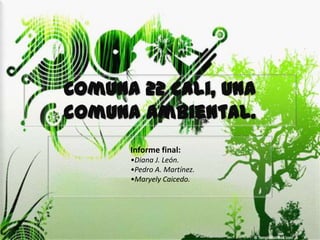 Comuna 22 Cali, una
comuna ambiental.
      Informe final:
      •Diana J. León.
      •Pedro A. Martínez.
      •Maryely Caicedo.
 