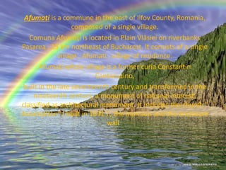 Afumați is a commune in the east of Ilfov County, Romania,
composed of a single village.
Comuna Afumaţi is located in Plain Vlăsiei on riverbanks
Pasarea , 15 km northeast of Bucharest. It consists of a single
village , Afumati , village of residence.
Afumaţi whole village is a former curia Constantin
Cantacuzino,
built in the late seventeenth century and transformed in the
nineteenth century, a monument of national interest,
classified as architectural monument. It includes the church "
Assumption" ( built in 1691 ) , the mansion and the enclosure
wall .
 