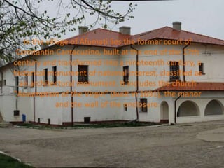 In the village of Afumati lies the former court of
Constantin Cantacuzino, built at the end of the 17th
century and transformed into a nineteenth century, a
historical monument of national interest, classified as
an architectural monument. It includes the church
"Assumption of the Virgin" (built in 1691), the manor
and the wall of the enclosure.
 