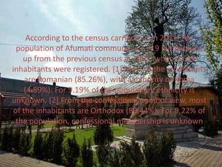 According to the census carried out in 2011, the
population of Afumati commune is 7,919 inhabitants,
up from the previous census in 2002, when 6,613
inhabitants were registered. [1] Most of the inhabitants
are Romanian (85.26%), with a minority of Roma
(4.89%). For 9.19% of the population, ethnicity is
unknown. [2] From the confessional point of view, most
of the inhabitants are Orthodox (89.44%). For 9.22% of
the population, confessional membership is unknown
 