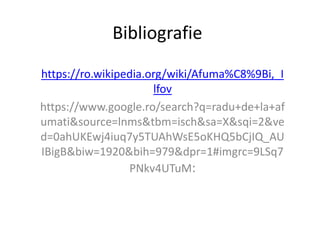 Bibliografie
https://ro.wikipedia.org/wiki/Afuma%C8%9Bi,_I
lfov
https://www.google.ro/search?q=radu+de+la+af
umati&source=lnms&tbm=isch&sa=X&sqi=2&ve
d=0ahUKEwj4iuq7y5TUAhWsE5oKHQ5bCjIQ_AU
IBigB&biw=1920&bih=979&dpr=1#imgrc=9LSq7
PNkv4UTuM:
 