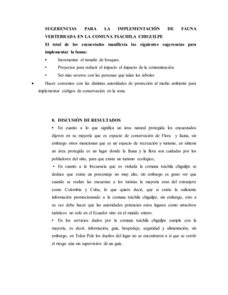 SUGERENCIAS PARA LA IMPLEMENTACIÓN DE FAUNA
VERTEBRADA EN LA COMUNA TSACHILA CHIGUILPE
El total de los encuestados manifiesta las siguientes sugerencias para
implementar la fauna:
• Incrementar el tamaño de bosques.
• Proyectos para reducir el impacto el impacto de la contaminación.
• Ser más severos con las personas que talan los árboles
 Hacer convenios con las distintas autoridades de protección al medio ambiente para
implementar códigos de conservación en la zona.
8. DISCUSIÓN DE RESULTADOS
• En cuanto a lo que significa un área natural protegida los encuestados
dijeron en su mayoría que es espacio de conservación de Flora y fauna, sin
embargo otros mencionan que es un espacio de recreación y turismo, en síntesis
un área protegida es un lugar donde la fauna y la flora son cuidadas por los
pobladores del sitio, para que exista un turismo ecológico,
• En cuanto a la frecuencia que es visitada la comuna tsáchila chiguilpe se
deduce que existe un porcentaje no muy alto, sin embargo es grato ver que
cuando se realizo las encuestas a los turistas la mayoría eran del extranjero
como Colombia y Cuba, lo que quiere decir, que si existe la suficiente
información promocionando a la comuna tsáchila chiguilpe, sin embargo, esto a
su vez debe hacer que las autoridades potencien estos lugares como atractivos
turísticos no solo en el Ecuador sino en el mundo entero.
• En los servicios dados por la comuna tsáchila chiguilpe cumple con la
mayoría, es decir, información, guía, hospedaje, seguridad y alimentación, sin
embargo, en Tolon Pele los dueños del lugar no se encontraron a sí que se corrió
el riesgo aún sin supervisión de un guía.
 