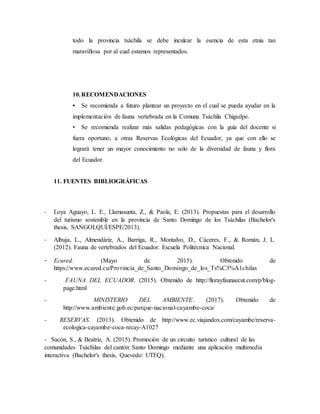 todo la provincia tsáchila se debe inculcar la esencia de esta etnia tan
maravillosa por al cual estamos representados.
10.RECOMENDACIONES
• Se recomienda a futuro plantear un proyecto en el cual se pueda ayudar en la
implementación de fauna vertebrada en la Comuna Tsáchila Chiguilpe.
• Se recomienda realizar más salidas pedagógicas con la guía del docente si
fuera oportuno, a otras Reservas Ecológicas del Ecuador, ya que con ello se
logrará tener un mayor conocimiento no solo de la diversidad de fauna y flora
del Ecuador.
11. FUENTES BIBLIOGRÁFICAS
- Loya Aguayo, L. E., Llamasunta, Z., & Paola, E. (2013). Propuestas para el desarrollo
del turismo sostenible en la provincia de Santo Domingo de los Tsáchilas (Bachelor's
thesis, SANGOLQUÍ/ESPE/2013).
- Albuja, L., Almendáriz, A., Barriga, R., Montalvo, D., Cáceres, F., & Román, J. L.
(2012). Fauna de vertebrados del Ecuador. Escuela Politécnica Nacional.
- Ecured. (Mayo de 2015). Obtenido de
https://www.ecured.cu/Provincia_de_Santo_Domingo_de_los_Ts%C3%A1chilas
- FAUNA DEL ECUADOR. (2015). Obtenido de http://florayfaunaecut.com/p/blog-
page.html
- MINISTERIO DEL AMBIENTE. (2017). Obtenido de
http://www.ambiente.gob.ec/parque-nacional-cayambe-coca/
- RESERVAS. (2013). Obtenido de http://www.ec.viajandox.com/cayambe/reserva-
ecologica-cayambe-coca-recay-A1027
- Sacón, S., & Beatriz, A. (2015). Promoción de un circuito turístico cultural de las
comunidades Tsáchilas del cantón Santo Domingo mediante una aplicación multimedia
interactiva (Bachelor's thesis, Quevedo: UTEQ).
 