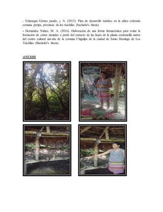 - Velastegui Gómez jurado, j. A. (2015). Plan de desarrollo turístico en la aldea colorada
comuna peripa, provincia de los tsáchilas (bachelor's thesis).
- Hernández Núñez, M. A. (2016). Elaboración de una forma farmacéutica para evitar la
formación de caries dentales a partir del extracto de las hojas de la planta cordoncillo nativa
del centro cultural uni-shu de la comuna Chiguilpe de la ciudad de Santo Domingo de Los
Tsáchilas (Bachelor's thesis).
ANEXOS
 
