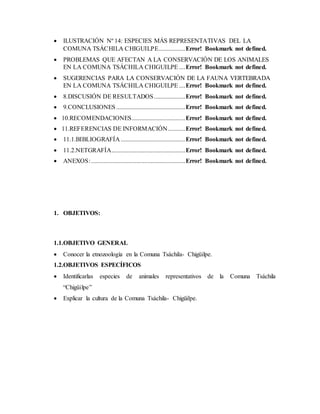  ILUSTRACIÓN Nº 14: ESPECIES MÁS REPRESENTATIVAS DEL LA
COMUNA TSÁCHILA CHIGUILPE.................Error! Bookmark not defined.
 PROBLEMAS QUE AFECTAN A LA CONSERVACIÓN DE LOS ANIMALES
EN LA COMUNA TSÁCHILA CHIGUILPE ....Error! Bookmark not defined.
 SUGERENCIAS PARA LA CONSERVACIÓN DE LA FAUNA VERTEBRADA
EN LA COMUNA TSÁCHILA CHIGUILPE ....Error! Bookmark not defined.
 8.DISCUSIÓN DE RESULTADOS....................Error! Bookmark not defined.
 9.CONCLUSIONES............................................Error! Bookmark not defined.
 10.RECOMENDACIONES..................................Error! Bookmark not defined.
 11.REFERENCIAS DE INFORMACIÓN...........Error! Bookmark not defined.
 11.1.BIBLIOGRAFÍA .........................................Error! Bookmark not defined.
 11.2.NETGRAFÍA...............................................Error! Bookmark not defined.
 ANEXOS:............................................................Error! Bookmark not defined.
1. OBJETIVOS:
1.1.OBJETIVO GENERAL
 Conocer la etnozoología en la Comuna Tsáchila- Chigüilpe.
1.2.OBJETIVOS ESPECÍFICOS
 Identificarlas especies de animales representativos de la Comuna Tsáchila
“Chigüilpe”
 Explicar la cultura de la Comuna Tsáchila- Chigüilpe.
 
