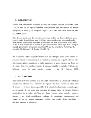 2. INTRODUCCIÓN
Ecuador tiene más especies de pájaros por área que cualquier otro país de América Latina;
18% del total de las especies mundiales están presentes aquí. Las especies de insectos
sobrepasan el millón, y las mariposas llegan a las 4.500, entre otras. (FAUNA DEL
ECUADOR, 2015)
A las diversas condiciones del ambiente corresponde también una fauna multiforme, cuyas
especies varían desde la Costa hasta el Oriente. Menos ampliamente representada en las
zonas andinas, donde desde hace siglos se domesticó a la llama y se la utilizó como animal
de tiro, la fauna es más rica en la selva, lo que vale decir en las tierras bajas de la Costa y en
la jungla perteneciente a la cuenca amazónica.(Albuja, L., Almendáriz, A., Barriga, R.,
Montalvo, D., Cáceres, F., & Román, J. L. (2012)).
Por su cercanía a Quito se puede observar aves del subtrópico andino como colibríes. La
provincia Tsáchila se caracteriza por la variedad de animales que se puede observar entre
ellas tenemos: pájaros carpinteros, el tucán, guacamayos y garzas bueyeras que llegan con
el verano. Entre los mamíferos tenemos la guatusa, armadillo y cuchucho. Culebras muy
peligrosas como la mata caballo, corales y las X. (Ecured, 2015)
3. ANTECEDENTES
Diana Elizabeth Correa Manzana en el año 2016 perteneciente a la Universidad Central del
Ecuador hace referencia a La extracción de especies de fauna silvestre se ubica entre
el primero y el tercer factor responsables de la extinción local de plantas o animales, pero
en la mayoría de los casos esta representa el segundo factor de impacto. Especies
características de la ciudad del Tena, en donde existen selvas tropicales secas o
lluviosas y en donde probablemente millones de organismos, desaparecerán del
planeta si no se adoptan rápidamente medidas para regular ciertas actividades y
prácticas humanas a gran escala.
 
