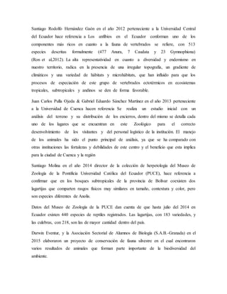 Santiago Rodolfo Hernández Gaón en el año 2012 perteneciente a la Universidad Central
del Ecuador hace referencia a Los anfibios en el Ecuador conforman uno de los
componentes más ricos en cuanto a la fauna de vertebrados se refiere, con 513
especies descritas formalmente (477 Anura, 7 Caudata y 23 Gymnophiona)
(Ron et al,2012). La alta representatividad en cuanto a diversidad y endemismo en
nuestro territorio, radica en la presencia de una irregular topografía, un gradiente de
climáticos y una variedad de hábitats y microhábitats, que han influido para que los
procesos de especiación de este grupo de vertebrados ectotérmicos en ecosistemas
tropicales, subtropicales y andinos se den de forma favorable.
Juan Carlos Pulla Ojeda & Gabriel Eduardo Sánchez Martínez en el año 2013 perteneciente
a la Universidad de Cuenca hacen referencia Se realiza un estudio inicial con un
análisis del terreno y su distribución de los encierros, dentro del mismo se detalla cada
uno de los lugares que se encuentran en este Zoológico para el correcto
desenvolvimiento de los visitantes y del personal logístico de la institución. El manejo
de los animales ha sido el punto principal de análisis, ya que se ha comparado con
otras instituciones las fortalezas y debilidades de este centro y el beneficio que esta implica
para la ciudad de Cuenca y la región
Santiago Molina en el año 2014 director de la colección de herpetología del Museo de
Zoología de la Pontificia Universidad Católica del Ecuador (PUCE), hace referencia a
confirmar que en los bosques subtropicales de la provincia de Bolívar coexisten dos
lagartijas que comparten rasgos físicos muy similares en tamaño, contextura y color, pero
son especies diferentes de Anolis.
Datos del Museo de Zoología de la PUCE dan cuenta de que hasta julio del 2014 en
Ecuador existen 440 especies de reptiles registrados. Las lagartijas, con 183 variedades, y
las culebras, con 218, son las de mayor cantidad dentro del país.
Darwin Eventur, y la Asociación Sectorial de Alumnos de Biología (S.A.B.-Granada) en el
2015 elaboraron un proyecto de conservación de fauna silvestre en el cual encontraron
varios resultados de animales que forman parte importante de la biodiversidad del
ambiente.
 