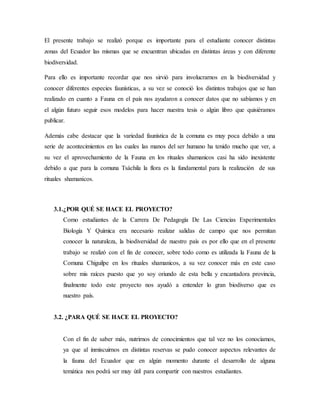 El presente trabajo se realizó porque es importante para el estudiante conocer distintas
zonas del Ecuador las mismas que se encuentran ubicadas en distintas áreas y con diferente
biodiversidad.
Para ello es importante recordar que nos sirvió para involucrarnos en la biodiversidad y
conocer diferentes especies faunísticas, a su vez se conoció los distintos trabajos que se han
realizado en cuanto a Fauna en el país nos ayudaron a conocer datos que no sabíamos y en
el algún futuro seguir esos modelos para hacer nuestra tesis o algún libro que quisiéramos
publicar.
Además cabe destacar que la variedad faunística de la comuna es muy poca debido a una
serie de acontecimientos en las cuales las manos del ser humano ha tenido mucho que ver, a
su vez el aprovechamiento de la Fauna en los rituales shamanicos casi ha sido inexistente
debido a que para la comuna Tsáchila la flora es la fundamental para la realización de sus
rituales shamanicos.
3.1.¿POR QUÉ SE HACE EL PROYECTO?
Como estudiantes de la Carrera De Pedagogía De Las Ciencias Experimentales
Biología Y Química era necesario realizar salidas de campo que nos permitan
conocer la naturaleza, la biodiversidad de nuestro país es por ello que en el presente
trabajo se realizó con el fin de conocer, sobre todo como es utilizada la Fauna de la
Comuna Chiguilpe en los rituales shamanicos, a su vez conocer más en este caso
sobre mis raíces puesto que yo soy oriundo de esta bella y encantadora provincia,
finalmente todo este proyecto nos ayudó a entender lo gran biodiverso que es
nuestro país.
3.2. ¿PARA QUÉ SE HACE EL PROYECTO?
Con el fin de saber más, nutrirnos de conocimientos que tal vez no los conocíamos,
ya que al inmiscuirnos en distintas reservas se pudo conocer aspectos relevantes de
la fauna del Ecuador que en algún momento durante el desarrollo de alguna
temática nos podrá ser muy útil para compartir con nuestros estudiantes.
 